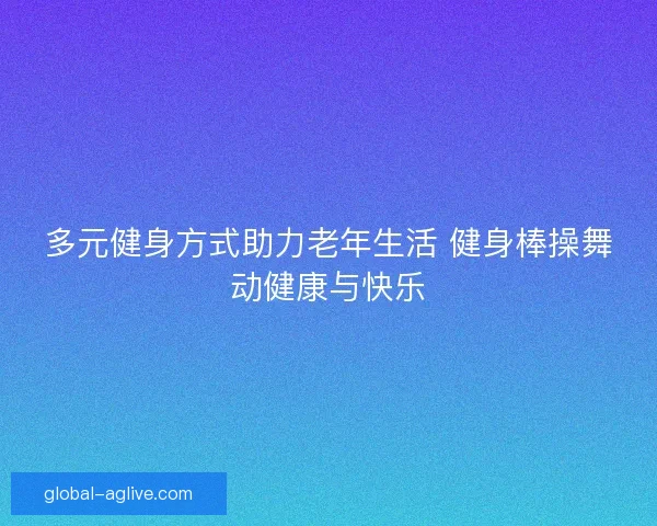 多元健身方式助力老年生活 健身棒操舞动健康与快乐